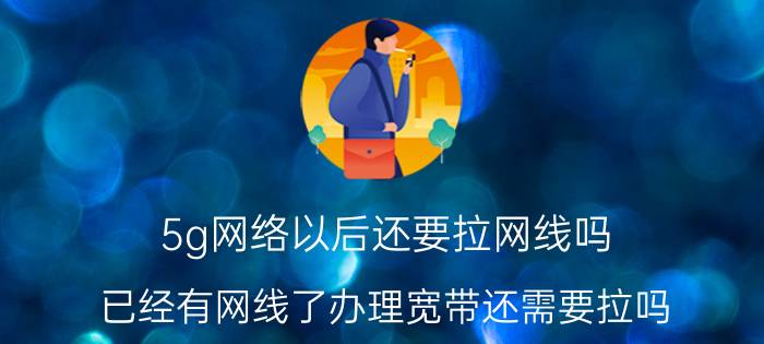 5g网络以后还要拉网线吗 已经有网线了办理宽带还需要拉吗？